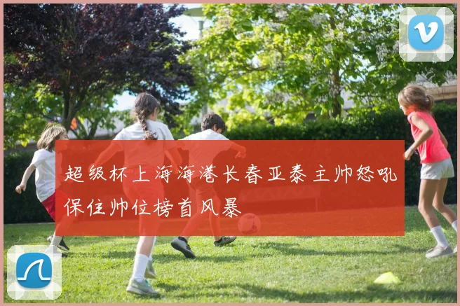 超级杯上海海港长春亚泰主帅怒吼保住帅位榜首风暴