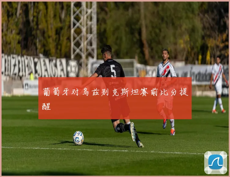 葡萄牙对乌兹别克斯坦赛前比分提醒