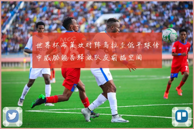 世界杯布莱坎对阵乌拉圭低平球传中威胁能否释放队友前插空间