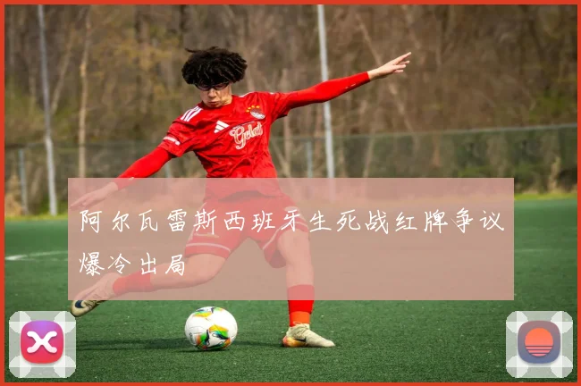 阿尔瓦雷斯西班牙生死战红牌争议爆冷出局
