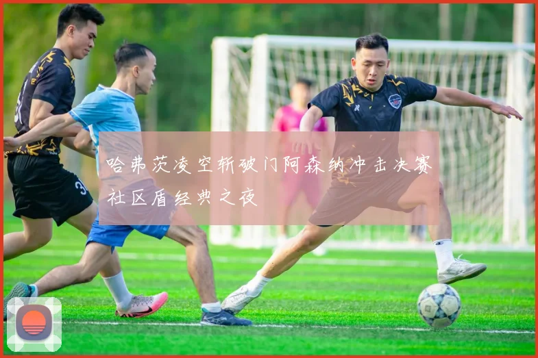 哈弗茨凌空斩破门阿森纳冲击决赛社区盾经典之夜