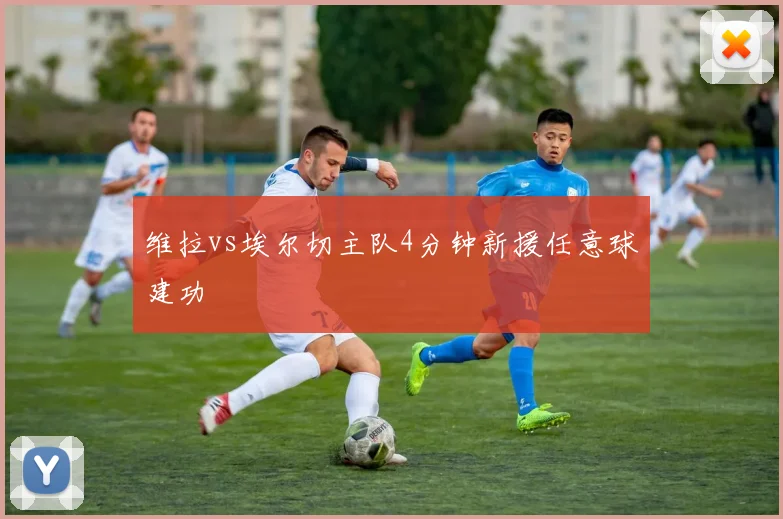 维拉vs埃尔切主队4分钟新援任意球建功