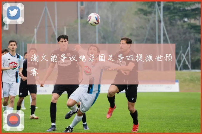 谢文能争议绝杀国足争四提振世预赛