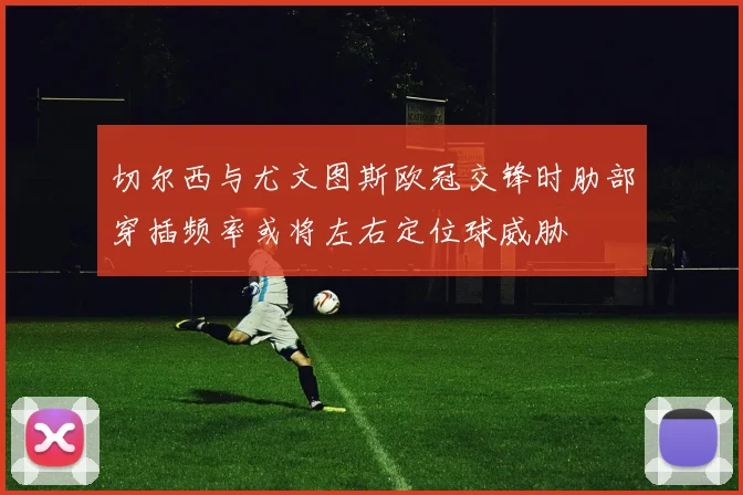 切尔西与尤文图斯欧冠交锋时肋部穿插频率或将左右定位球威胁