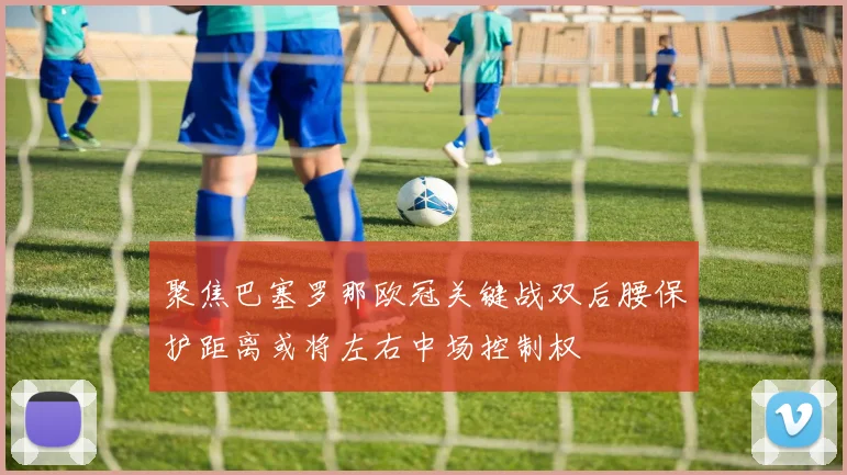 聚焦巴塞罗那欧冠关键战双后腰保护距离或将左右中场控制权