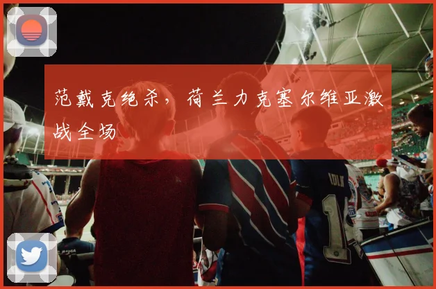 范戴克绝杀,荷兰力克塞尔维亚激战全场