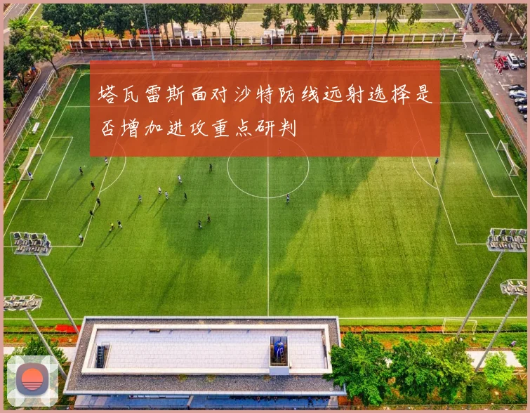 塔瓦雷斯面对沙特防线远射选择是否增加进攻重点研判