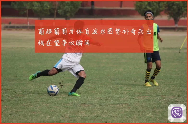 葡超葡萄牙体育波尔图替补奇兵出线在望争议瞬间