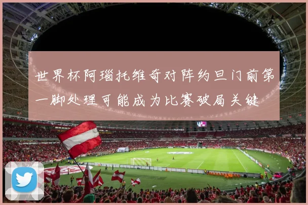 世界杯阿瑙托维奇对阵约旦门前第一脚处理可能成为比赛破局关键