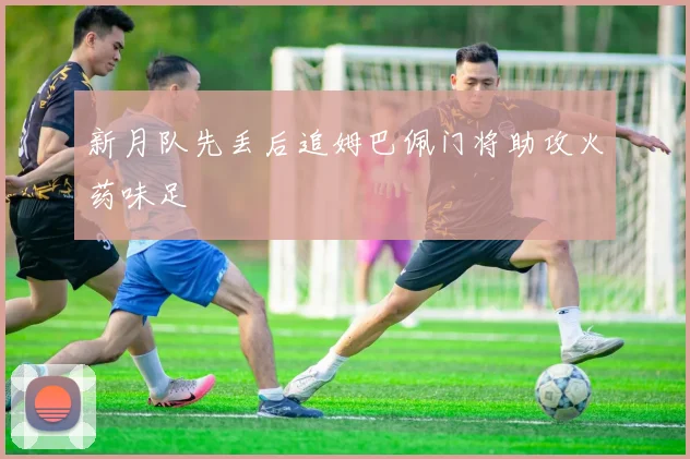 新月队先丢后追姆巴佩门将助攻火药味足