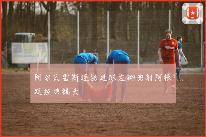 阿尔瓦雷斯连场进球左脚兜射阿根廷经典镜头