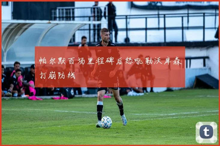 帕尔默百场里程碑后怒吼勒沃库森打崩防线