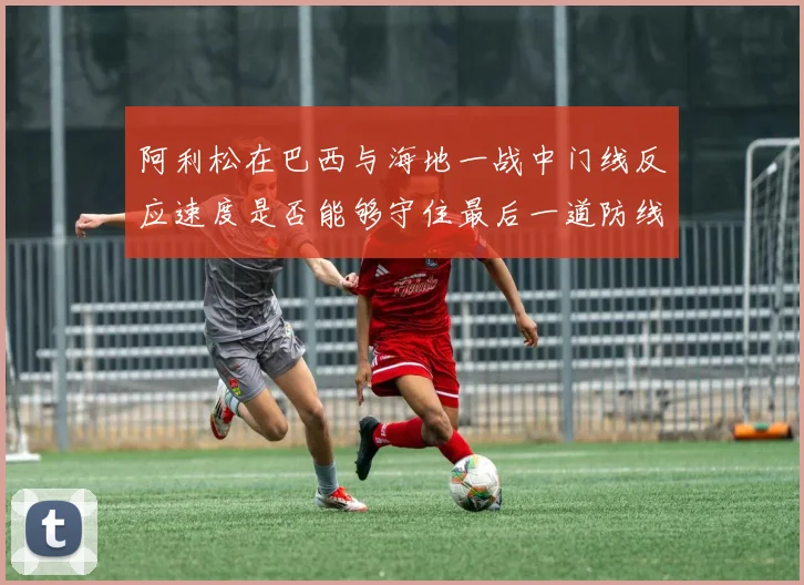 阿利松在巴西与海地一战中门线反应速度是否能够守住最后一道防线
