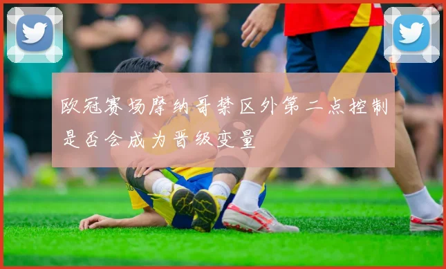 欧冠赛场摩纳哥禁区外第二点控制是否会成为晋级变量