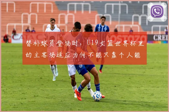 替补球员登场时,U19女篮世界杯里的主客场适应为何不能只靠个人能力