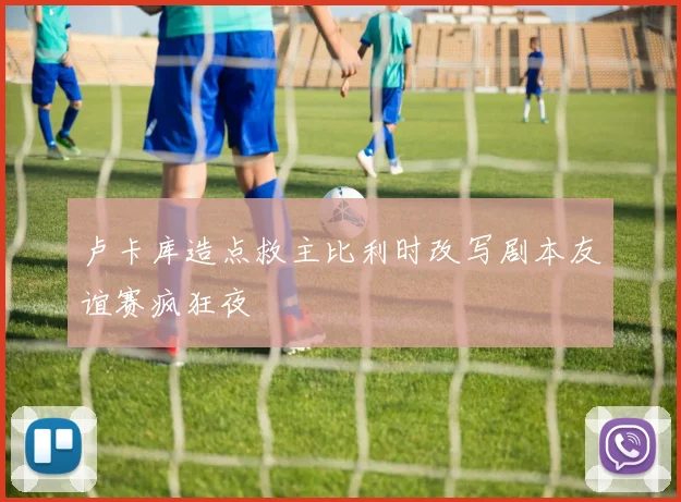 卢卡库造点救主比利时改写剧本友谊赛疯狂夜