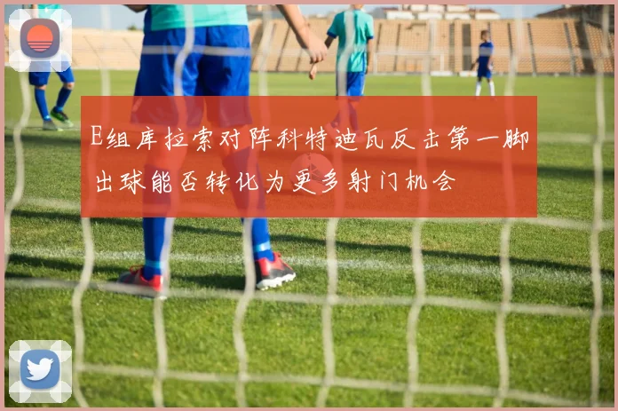 E组库拉索对阵科特迪瓦反击第一脚出球能否转化为更多射门机会