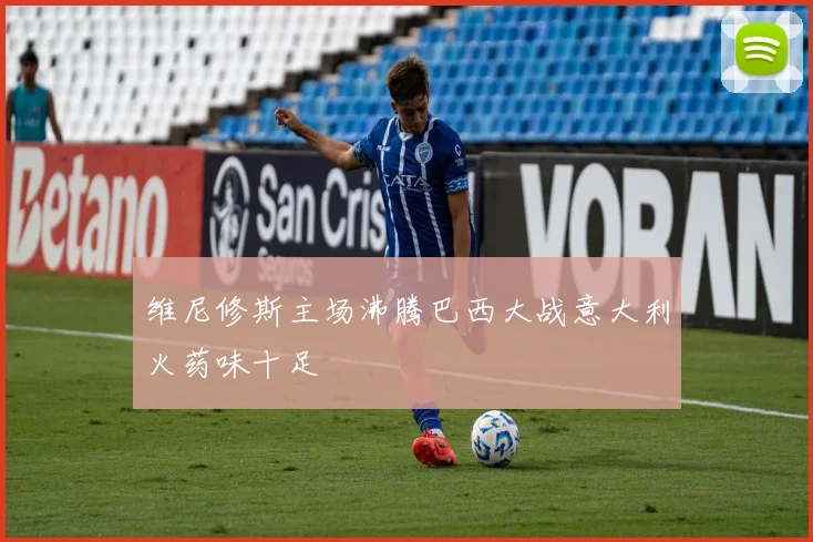 维尼修斯主场沸腾巴西大战意大利火药味十足