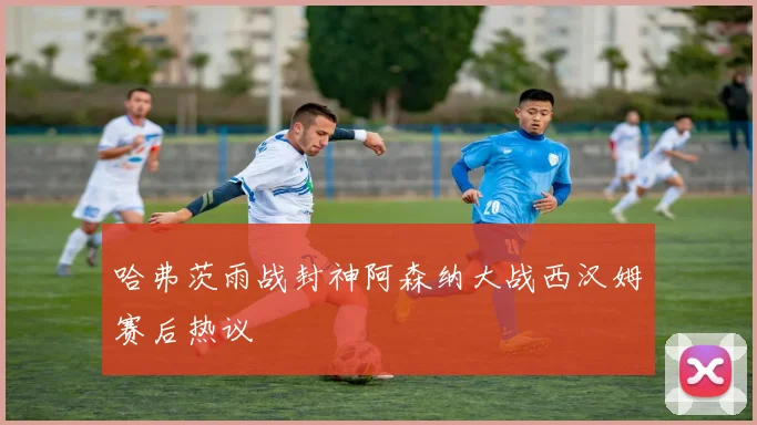 哈弗茨雨战封神阿森纳大战西汉姆赛后热议