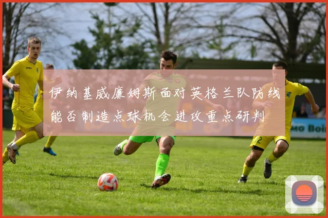 伊纳基威廉姆斯面对英格兰队防线能否制造点球机会进攻重点研判