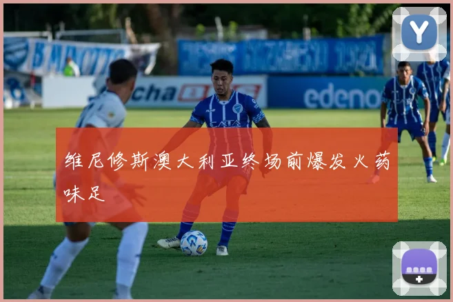 维尼修斯澳大利亚终场前爆发火药味足