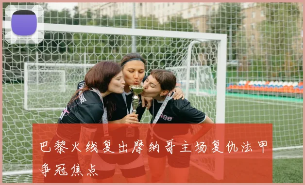 巴黎火线复出摩纳哥主场复仇法甲争冠焦点