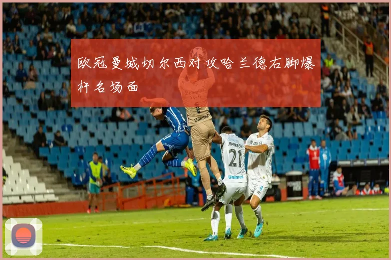 欧冠曼城切尔西对攻哈兰德右脚爆杆名场面