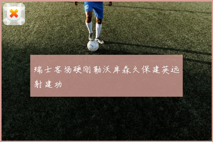 瑞士客场硬刚勒沃库森久保建英远射建功