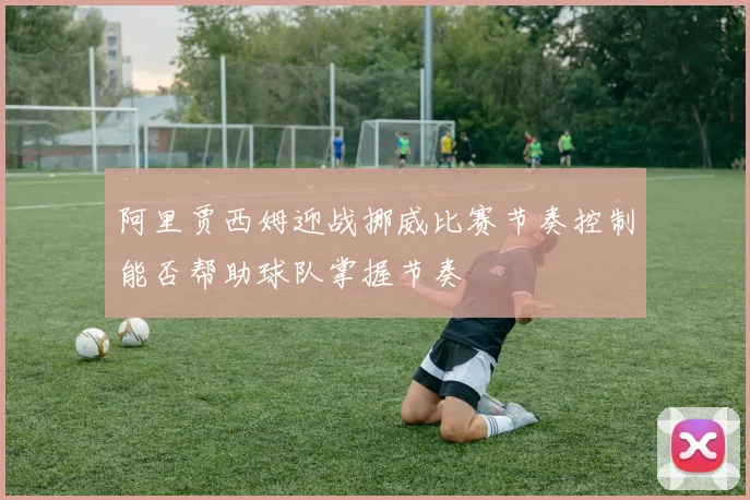 阿里贾西姆迎战挪威比赛节奏控制能否帮助球队掌握节奏