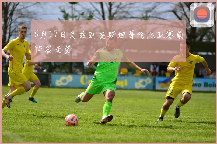 6月17日乌兹别克斯坦哥伦比亚赛前阵容走势