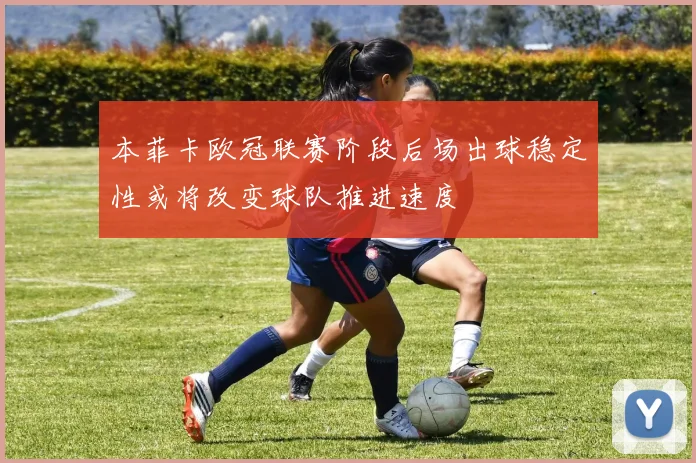 本菲卡欧冠联赛阶段后场出球稳定性或将改变球队推进速度