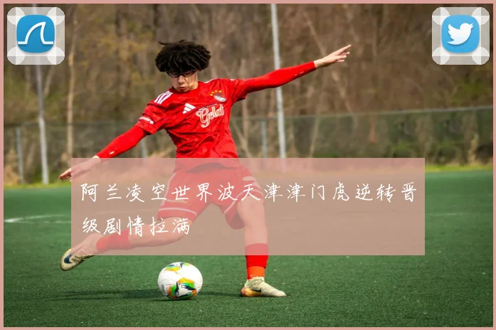 阿兰凌空世界波天津津门虎逆转晋级剧情拉满