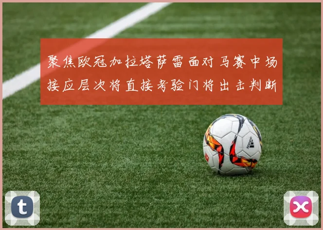 聚焦欧冠加拉塔萨雷面对马赛中场接应层次将直接考验门将出击判断