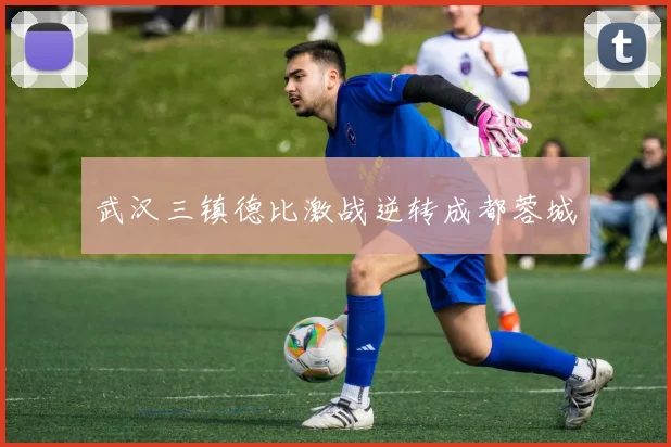 武汉三镇德比激战逆转成都蓉城