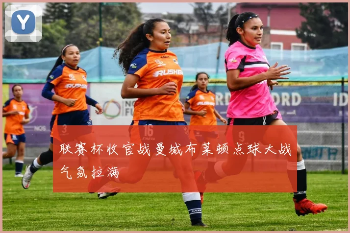 联赛杯收官战曼城布莱顿点球大战气氛拉满