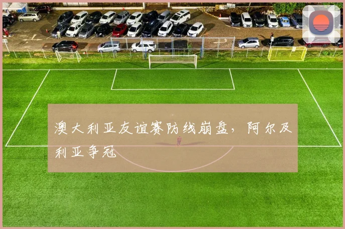 澳大利亚友谊赛防线崩盘，阿尔及利亚争冠