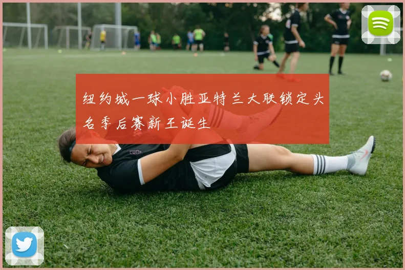 纽约城一球小胜亚特兰大联锁定头名季后赛新王诞生